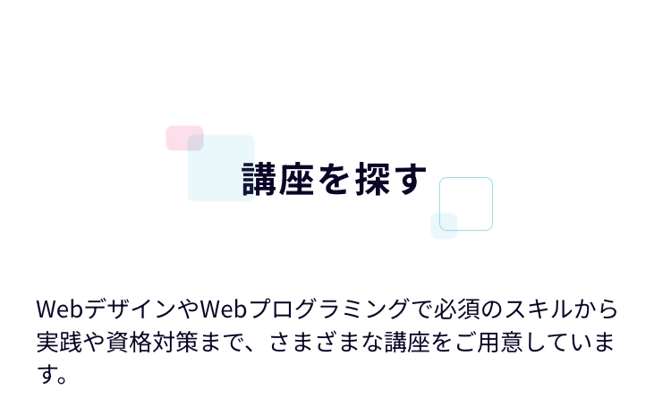 講座を探す
WebデザインやWebプログラミングで必須のスキルから
実践や資格対策まで、さまざまな講座をご用意していま
す。
